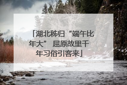 湖北秭归“端午比年大” 屈原故里千年习俗引客来