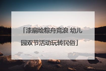 漆扇绘粽舟竞浪 幼儿园双节活动玩转民俗