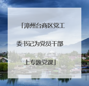 漳州台商区党工委书记为党员干部上专题党课