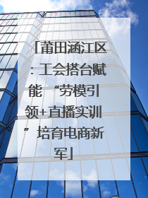莆田涵江区：工会搭台赋能 “劳模引领+直播实训”培育电商新军