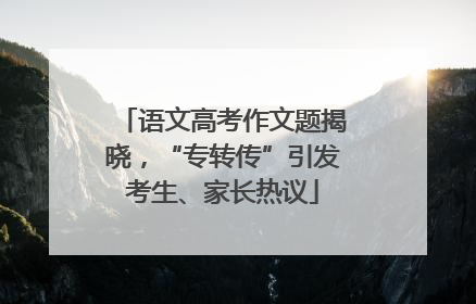 语文高考作文题揭晓，“专转传”引发考生、家长热议