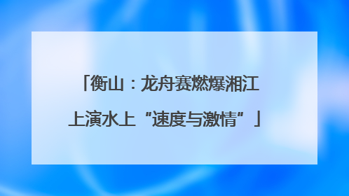 衡山：龙舟赛燃爆湘江 上演水上“速度与激情”