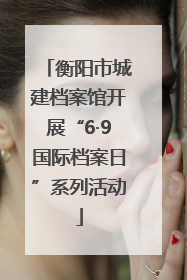 衡阳市城建档案馆开展“6·9国际档案日”系列活动