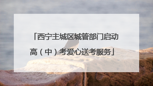 西宁主城区城管部门启动高（中）考爱心送考服务