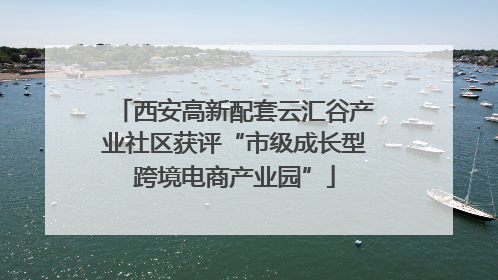 西安高新配套云汇谷产业社区获评“市级成长型跨境电商产业园”