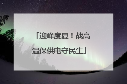 迎峰度夏！战高温保供电守民生