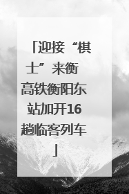 迎接“棋士”来衡 高铁衡阳东站加开16趟临客列车
