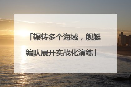 辗转多个海域，舰艇编队展开实战化演练