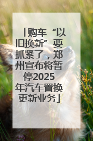 购车“以旧换新”要抓紧了，郑州宣布将暂停2025年汽车置换更新业务