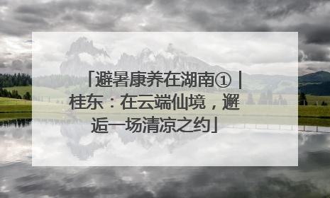 避暑康养在湖南①｜桂东：在云端仙境，邂逅一场清凉之约
