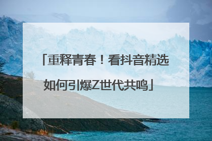 重释青春！看抖音精选如何引爆Z世代共鸣