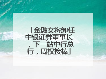 金融女将卸任中银证券董事长，下一站中行总行，周权接棒