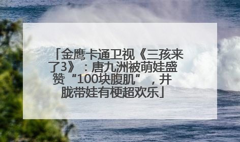 金鹰卡通卫视《三孩来了3》：唐九洲被萌娃盛赞“100块腹肌”，井胧带娃有梗超欢乐