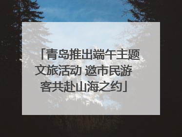 青岛推出端午主题文旅活动 邀市民游客共赴山海之约