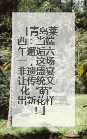 青岛莱西：当端午邂逅六一，这场非遗盛宴让传统文化“萌”出新花样！