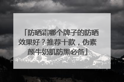 防晒霜哪个牌子的防晒效果好？推荐十款，伪素颜牛奶肌防黑必备