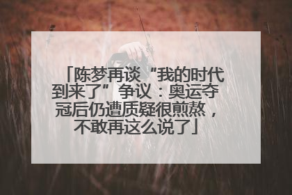 陈梦再谈“我的时代到来了”争议：奥运夺冠后仍遭质疑很煎熬，不敢再这么说了