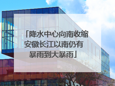 降水中心向南收缩 安徽长江以南仍有暴雨到大暴雨