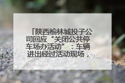 陕西榆林城投子公司回应“关闭公共停车场办活动”：车辆进出经过活动现场，为安全临时关闭
