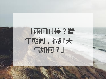 雨何时停？端午期间，福建天气如何？