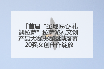 首届“圣地匠心·礼遇拉萨”拉萨游礼文创产品大赛决赛圆满落幕 20强文创佳作绽放雪域文化魅力