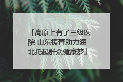 高原上有了三级医院 山东援青助力海北托起群众健康梦