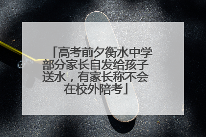 高考前夕衡水中学部分家长自发给孩子送水，有家长称不会在校外陪考