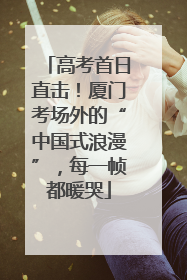 高考首日直击！厦门考场外的“中国式浪漫”，每一帧都暖哭