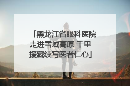 黑龙江省眼科医院走进雪域高原 千里援藏续写医者仁心