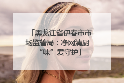 黑龙江省伊春市市场监管局：净网清厨 “味”爱守护