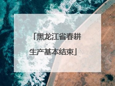 黑龙江省春耕生产基本结束