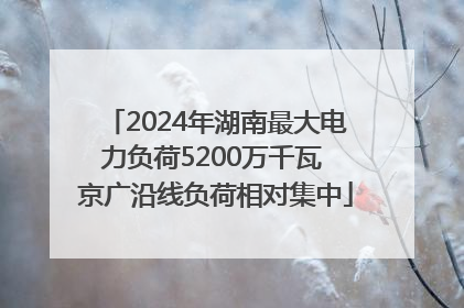 2024年湖南最大电力负荷5200万千瓦 京广沿线负荷相对集中