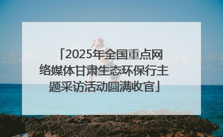 2025年全国重点网络媒体甘肃生态环保行主题采访活动圆满收官
