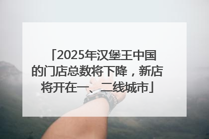 2025年汉堡王中国的门店总数将下降，新店将开在一、二线城市