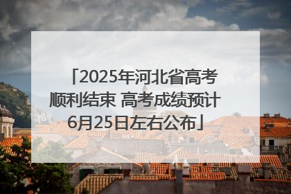 2025年河北省高考顺利结束 高考成绩预计6月25日左右公布