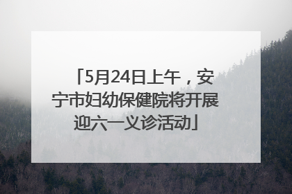 5月24日上午，安宁市妇幼保健院将开展迎六一义诊活动