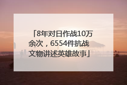 8年对日作战10万余次，6554件抗战文物讲述英雄故事